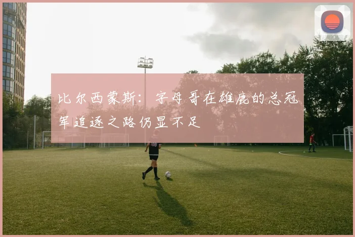 比尔西蒙斯：字母哥在雄鹿的总冠军追逐之路仍显不足