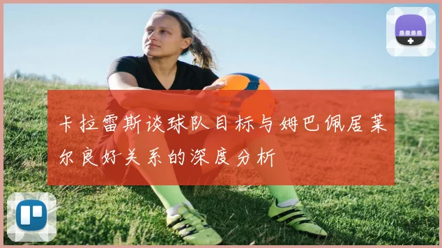 卡拉雷斯谈球队目标与姆巴佩居莱尔良好关系的深度分析