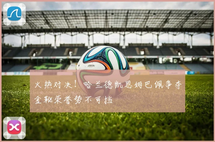 火热对决！哈兰德凯恩姆巴佩争夺金靴荣誉势不可挡