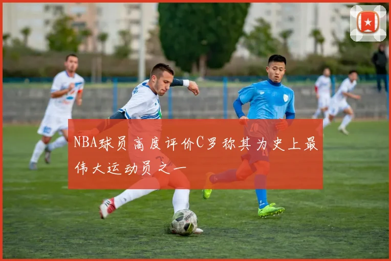NBA球员高度评价C罗称其为史上最伟大运动员之一