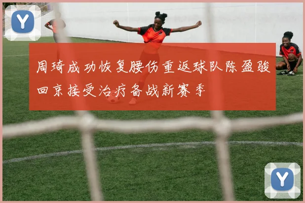 周琦成功恢复腰伤重返球队陈盈骏回京接受治疗备战新赛季