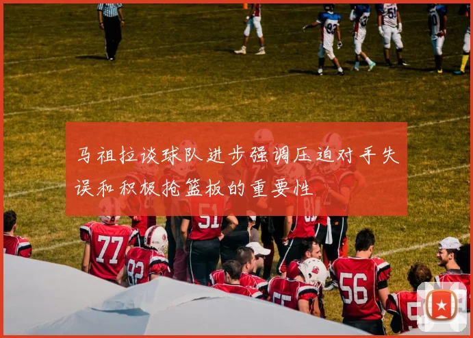马祖拉谈球队进步强调压迫对手失误和积极抢篮板的重要性