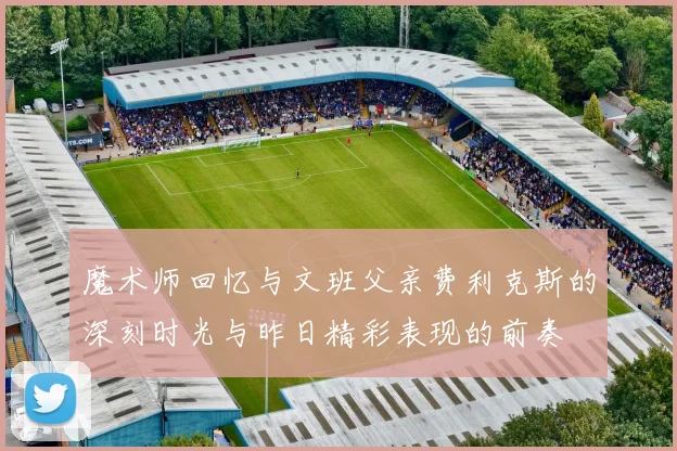 魔术师回忆与文班父亲费利克斯的深刻时光与昨日精彩表现的前奏