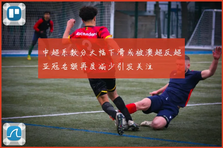 中超系数分大幅下滑或被澳超反超亚冠名额再度减少引发关注