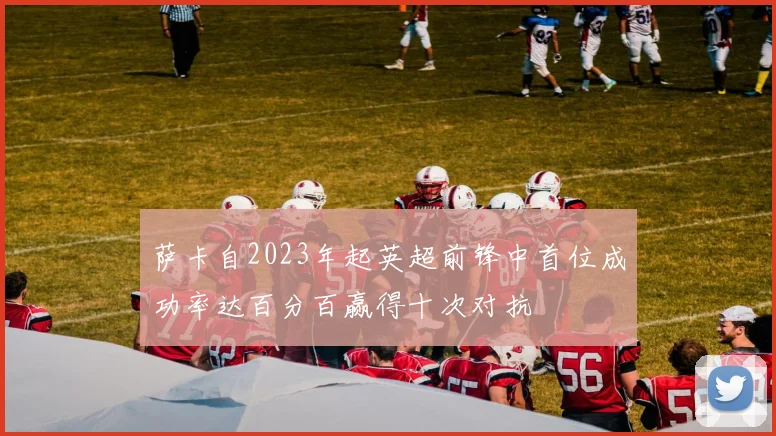 萨卡自2023年起英超前锋中首位成功率达百分百赢得十次对抗