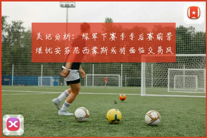 美记分析：绿军下赛季季后赛前景堪忧安芬尼西蒙斯或将面临交易风险