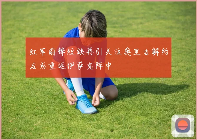 红军前锋短缺再引关注奥里吉解约后或重返伊萨克阵中