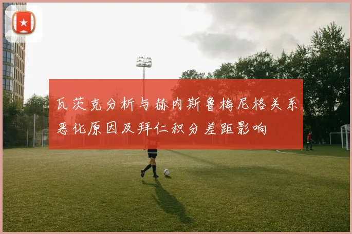 瓦茨克分析与赫内斯鲁梅尼格关系恶化原因及拜仁积分差距影响