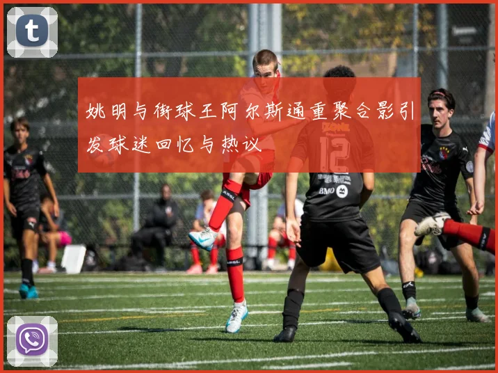 姚明与街球王阿尔斯通重聚合影引发球迷回忆与热议