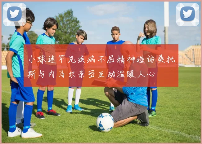 小球迷罕见疾病不屈精神造访桑托斯与内马尔亲密互动温暖人心
