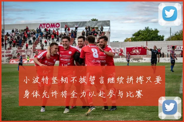 小波特坚韧不拔誓言继续拼搏只要身体允许将全力以赴参与比赛