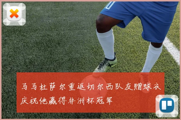 马马杜萨尔重返切尔西队友赠球衣庆祝他赢得非洲杯冠军