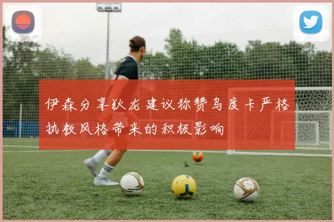 伊森分享狄龙建议称赞乌度卡严格执教风格带来的积极影响