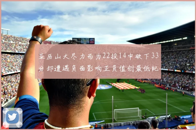 亚历山大尽力而为22投14中砍下33分却遭遇负面影响正负值创最低纪录