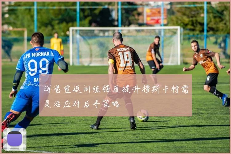 海港重返训练强度提升穆斯卡特需灵活应对后手策略