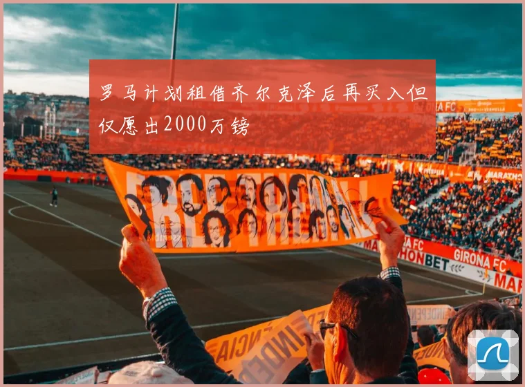 罗马计划租借齐尔克泽后再买入但仅愿出2000万镑