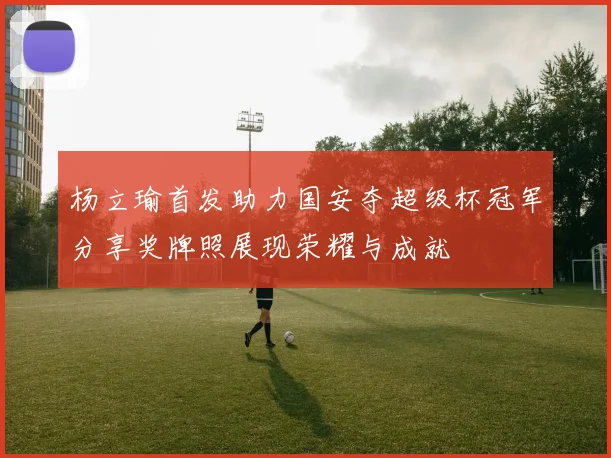 杨立瑜首发助力国安夺超级杯冠军分享奖牌照展现荣耀与成就