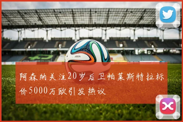 阿森纳关注20岁后卫帕莱斯特拉标价5000万欧引发热议