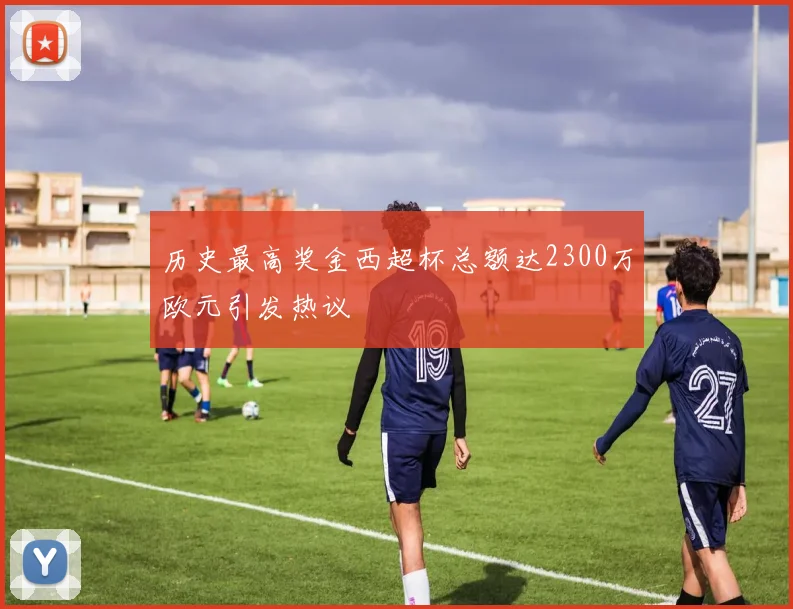 历史最高奖金西超杯总额达2300万欧元引发热议