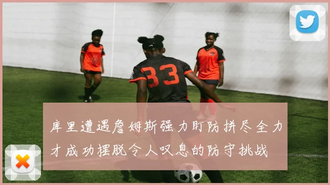 库里遭遇詹姆斯强力盯防拼尽全力才成功摆脱令人叹息的防守挑战