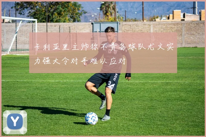 卡利亚里主帅称不责备球队尤文实力强大令对手难以应对