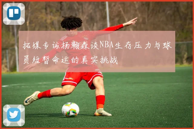 拓媒专访杨瀚森谈NBA生存压力与球员短暂命运的真实挑战