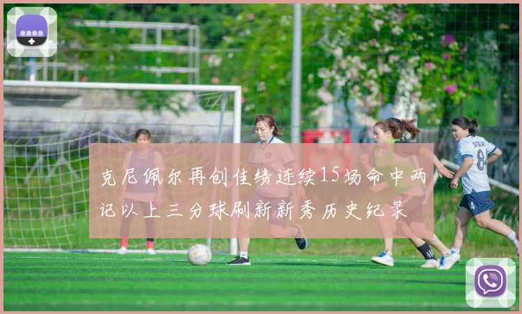 克尼佩尔再创佳绩连续15场命中两记以上三分球刷新新秀历史纪录