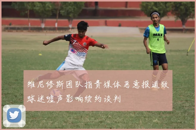 维尼修斯团队指责媒体恶意报道致球迷嘘声影响续约谈判