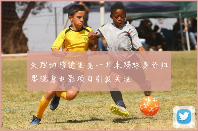 失踪的穆德里克一年未踢球身价归零现身电影项目引发关注